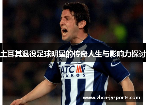 土耳其退役足球明星的传奇人生与影响力探讨