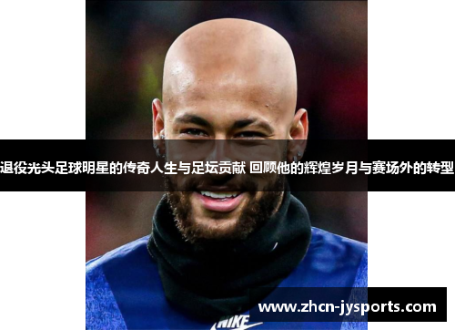 退役光头足球明星的传奇人生与足坛贡献 回顾他的辉煌岁月与赛场外的转型