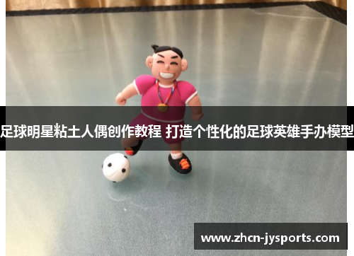 足球明星粘土人偶创作教程 打造个性化的足球英雄手办模型