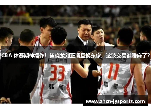 CBA 休赛期神操作！崔晓龙刘正清互换东家，这波交易谁赚麻了？